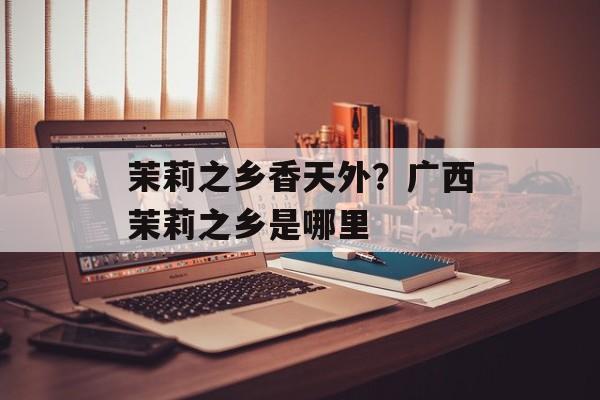 茉莉之乡香天外？广西茉莉之乡是哪里-第1张图片-