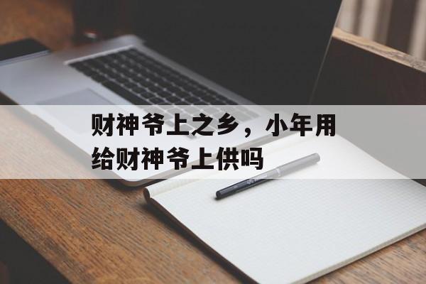 财神爷上之乡，小年用给财神爷上供吗-第1张图片-