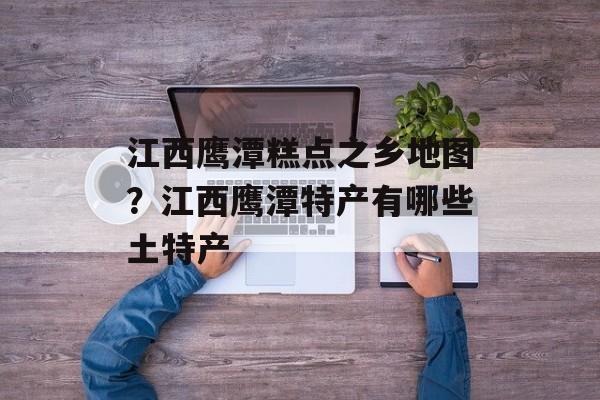 江西鹰潭糕点之乡地图？江西鹰潭特产有哪些土特产-第1张图片-