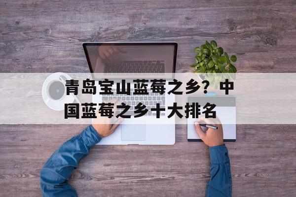 青岛宝山蓝莓之乡？中国蓝莓之乡十大排名-第1张图片-