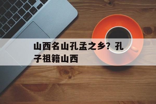 山西名山孔孟之乡？孔子祖籍山西-第1张图片-