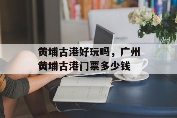 黄埔古港好玩吗，广州黄埔古港门票多少钱-第1张图片-