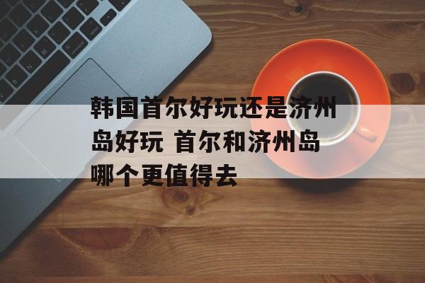 韩国首尔好玩还是济州岛好玩 首尔和济州岛哪个更值得去-第1张图片-