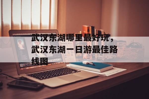 武汉东湖哪里最好玩，武汉东湖一日游最佳路线图-第1张图片-