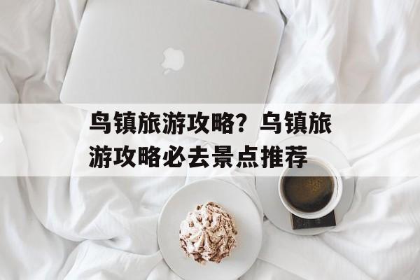 鸟镇旅游攻略？乌镇旅游攻略必去景点推荐-第1张图片-