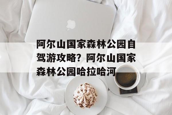 阿尔山国家森林公园自驾游攻略？阿尔山国家森林公园哈拉哈河-第1张图片-