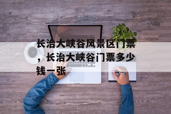 长治大峡谷风景区门票，长治大峡谷门票多少钱一张-第1张图片-