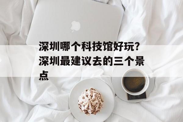 深圳哪个科技馆好玩？深圳最建议去的三个景点-第1张图片-