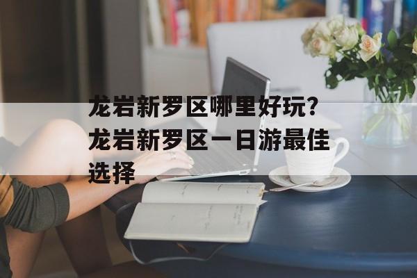 龙岩新罗区哪里好玩？龙岩新罗区一日游最佳选择-第1张图片-