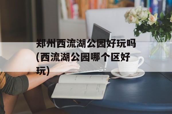 郑州西流湖公园好玩吗(西流湖公园哪个区好玩)-第1张图片-