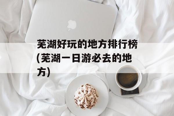 芜湖好玩的地方排行榜(芜湖一日游必去的地方)-第1张图片-
