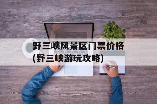 野三峡风景区门票价格(野三峡游玩攻略)-第1张图片-