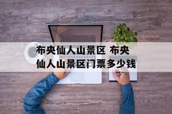 布央仙人山景区 布央仙人山景区门票多少钱-第1张图片-