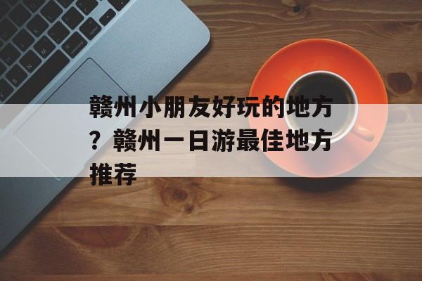 赣州小朋友好玩的地方？赣州一日游最佳地方推荐-第1张图片-