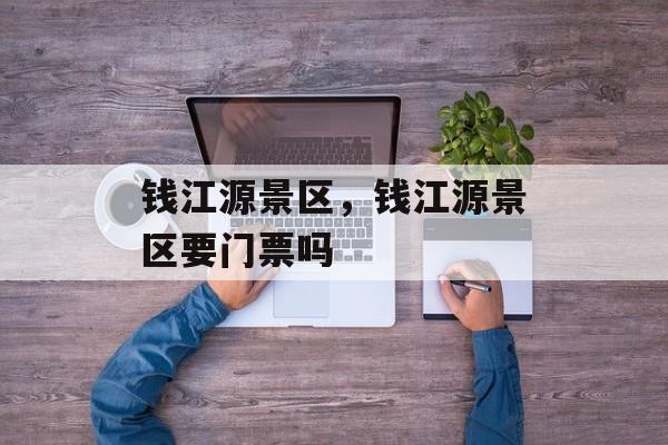 钱江源景区，钱江源景区要门票吗-第1张图片-