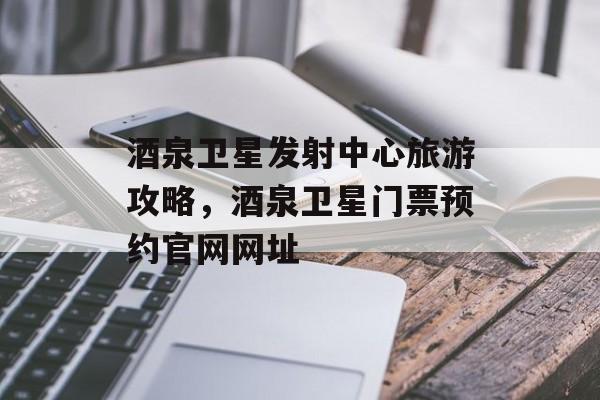 酒泉卫星发射中心旅游攻略，酒泉卫星门票预约官网网址-第1张图片-
