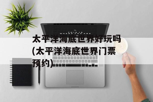 太平洋海底世界好玩吗(太平洋海底世界门票预约)-第1张图片-
