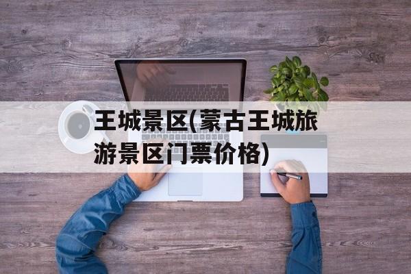 王城景区(蒙古王城旅游景区门票价格)-第1张图片-