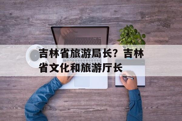吉林省旅游局长？吉林省文化和旅游厅长-第1张图片-