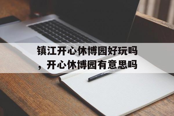 镇江开心休博园好玩吗，开心休博园有意思吗-第1张图片-