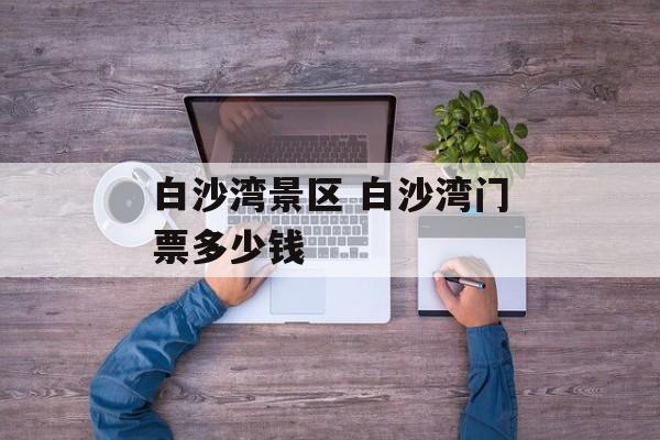 白沙湾景区 白沙湾门票多少钱-第1张图片-