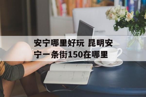安宁哪里好玩 昆明安宁一条街150在哪里-第1张图片-