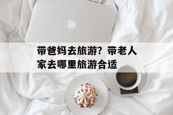 带爸妈去旅游？带老人家去哪里旅游合适-第1张图片-