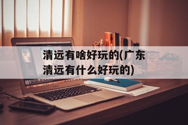 清远有啥好玩的(广东清远有什么好玩的)-第1张图片-