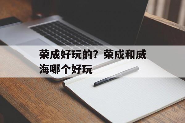 荣成好玩的？荣成和威海哪个好玩-第1张图片-
