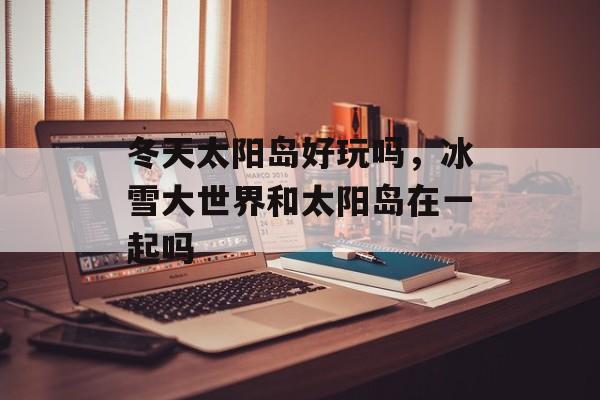 冬天太阳岛好玩吗，冰雪大世界和太阳岛在一起吗-第1张图片-