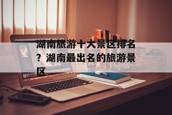 湖南旅游十大景区排名？湖南最出名的旅游景区-第1张图片-