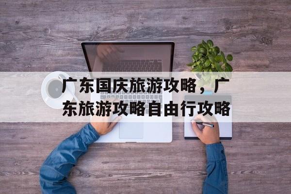 广东国庆旅游攻略，广东旅游攻略自由行攻略-第1张图片-