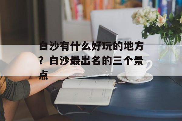 白沙有什么好玩的地方？白沙最出名的三个景点-第1张图片-