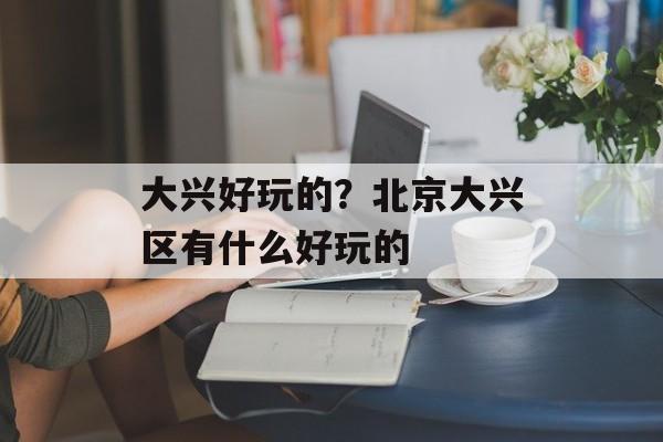 大兴好玩的？北京大兴区有什么好玩的-第1张图片-