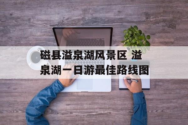 磁县溢泉湖风景区 溢泉湖一日游最佳路线图-第1张图片-