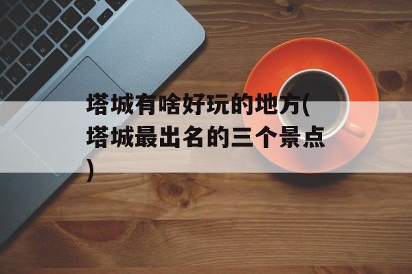 塔城有啥好玩的地方(塔城最出名的三个景点)-第1张图片-