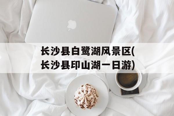 长沙县白鹭湖风景区(长沙县印山湖一日游)-第1张图片-