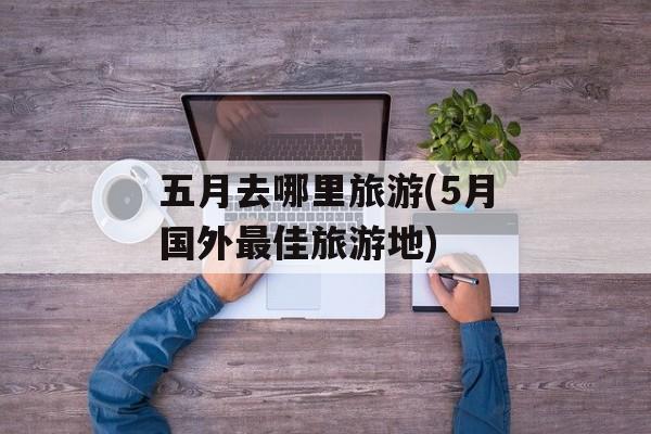 五月去哪里旅游(5月国外最佳旅游地)-第1张图片-