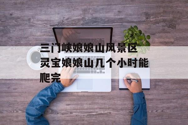 三门峡娘娘山风景区 灵宝娘娘山几个小时能爬完-第1张图片-