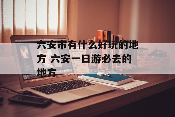 六安市有什么好玩的地方 六安一日游必去的地方-第1张图片-