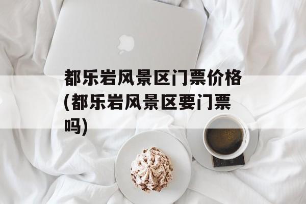 都乐岩风景区门票价格(都乐岩风景区要门票吗)-第1张图片-