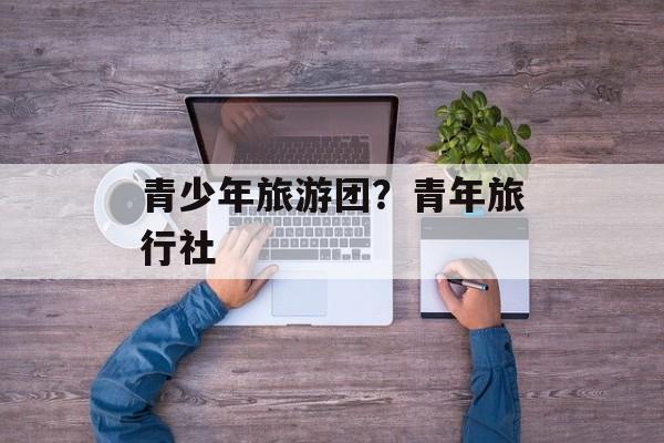 青少年旅游团？青年旅行社-第1张图片-