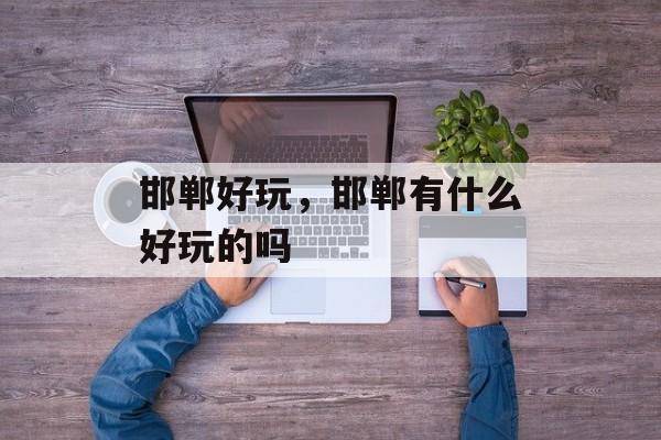 邯郸好玩，邯郸有什么好玩的吗-第1张图片-