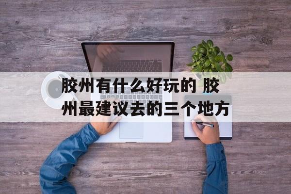 胶州有什么好玩的 胶州最建议去的三个地方-第1张图片-