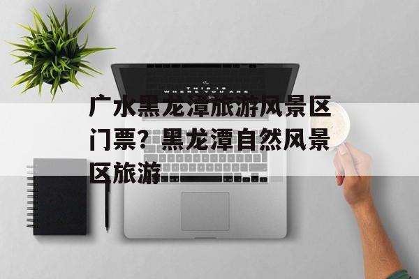 广水黑龙潭旅游风景区门票？黑龙潭自然风景区旅游-第1张图片-