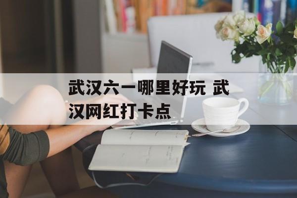 武汉六一哪里好玩 武汉网红打卡点-第1张图片-