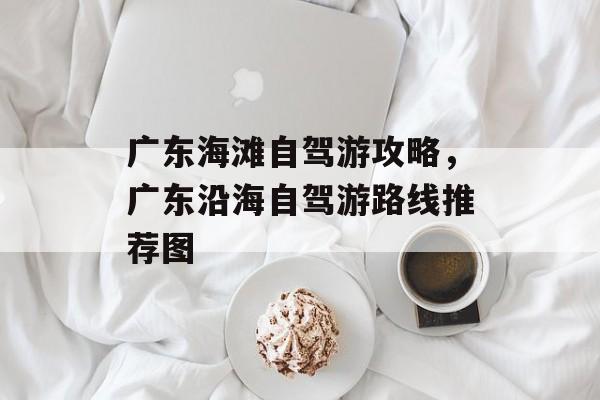 广东海滩自驾游攻略，广东沿海自驾游路线推荐图-第1张图片-