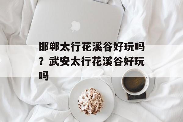邯郸太行花溪谷好玩吗？武安太行花溪谷好玩吗-第1张图片-