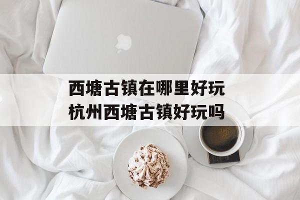 西塘古镇在哪里好玩 杭州西塘古镇好玩吗-第1张图片-