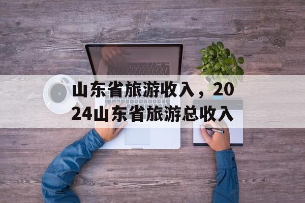 山东省旅游收入，2024山东省旅游总收入-第1张图片-